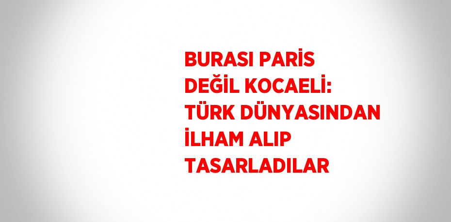 BURASI PARİS DEĞİL KOCAELİ: TÜRK DÜNYASINDAN İLHAM ALIP TASARLADILAR