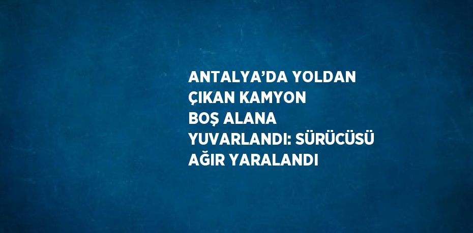 ANTALYA’DA YOLDAN ÇIKAN KAMYON BOŞ ALANA YUVARLANDI: SÜRÜCÜSÜ AĞIR YARALANDI