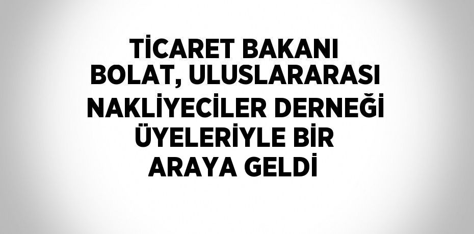 TİCARET BAKANI BOLAT, ULUSLARARASI NAKLİYECİLER DERNEĞİ ÜYELERİYLE BİR ARAYA GELDİ