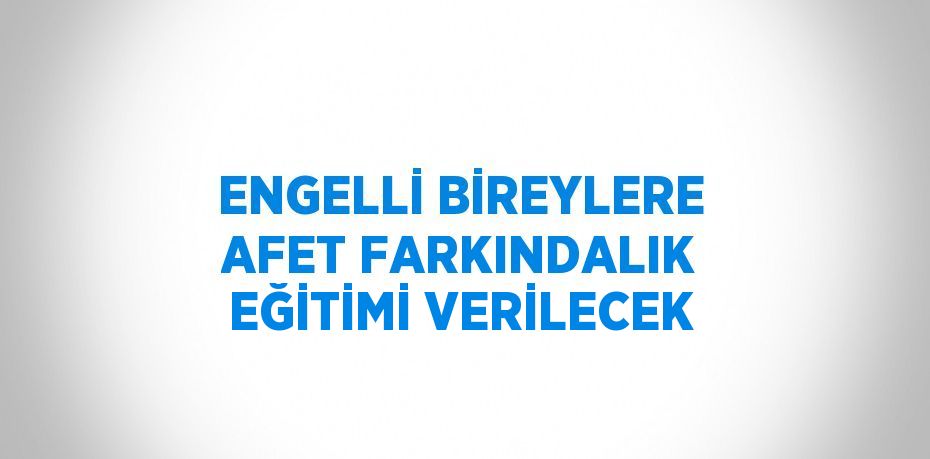 ENGELLİ BİREYLERE AFET FARKINDALIK EĞİTİMİ VERİLECEK