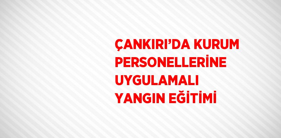 ÇANKIRI’DA KURUM PERSONELLERİNE UYGULAMALI YANGIN EĞİTİMİ