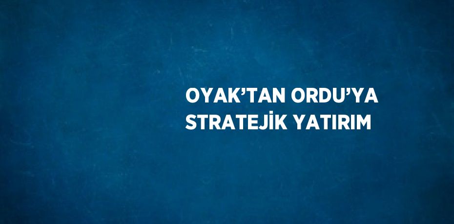 OYAK’TAN ORDU’YA STRATEJİK YATIRIM