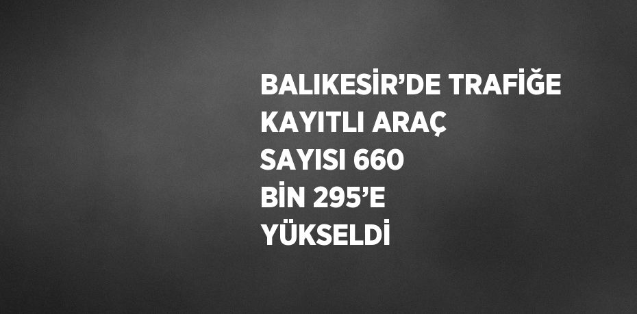 BALIKESİR’DE TRAFİĞE KAYITLI ARAÇ SAYISI 660 BİN 295’E YÜKSELDİ