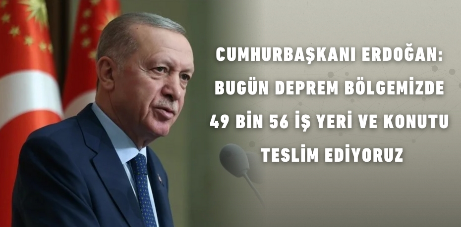 CUMHURBAŞKANI ERDOĞAN: BUGÜN DEPREM BÖLGEMİZDE  49 BİN 56 İŞ YERİ VE KONUTU TESLİM EDİYORUZ
