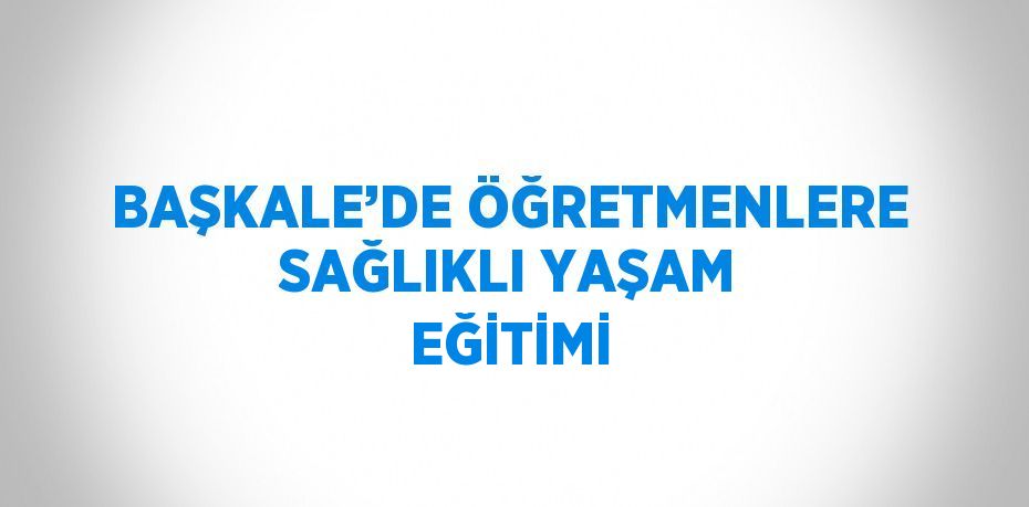 BAŞKALE’DE ÖĞRETMENLERE SAĞLIKLI YAŞAM EĞİTİMİ