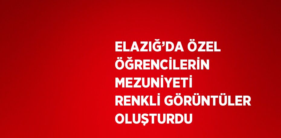 ELAZIĞ’DA ÖZEL ÖĞRENCİLERİN MEZUNİYETİ RENKLİ GÖRÜNTÜLER OLUŞTURDU