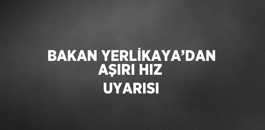 BAKAN YERLİKAYA’DAN AŞIRI HIZ UYARISI