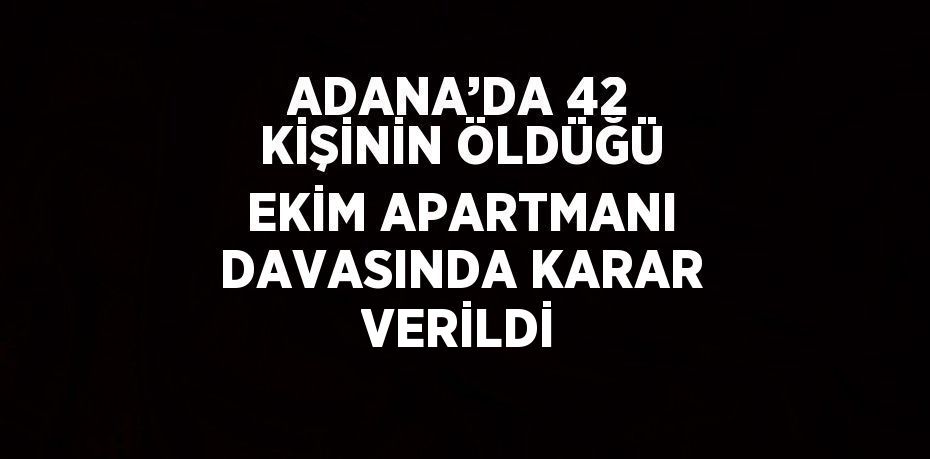 ADANA’DA 42 KİŞİNİN ÖLDÜĞÜ EKİM APARTMANI DAVASINDA KARAR VERİLDİ