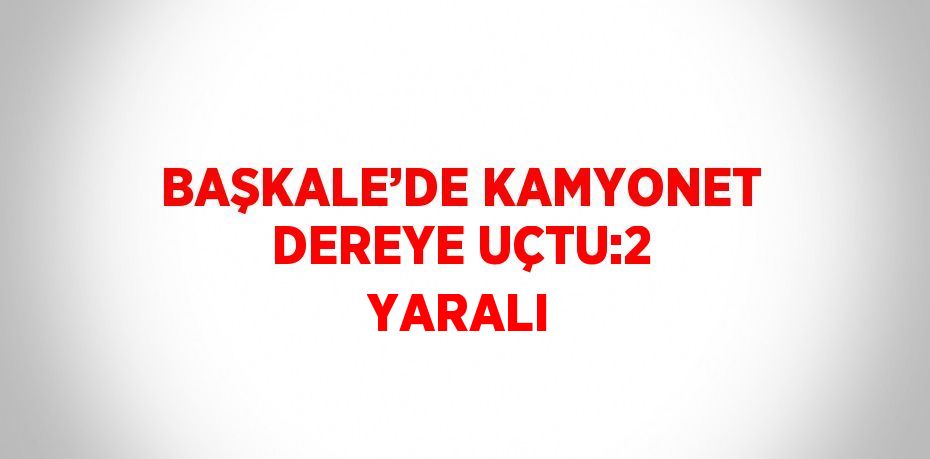 BAŞKALE’DE KAMYONET DEREYE UÇTU:2 YARALI