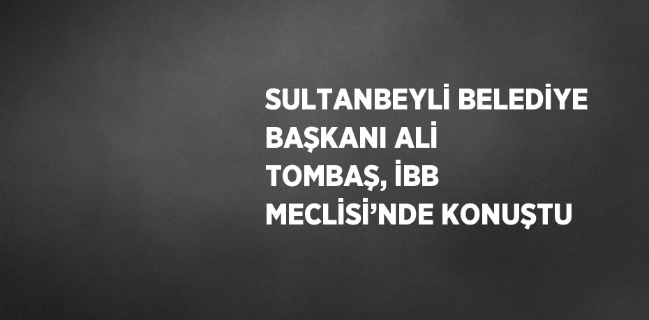 SULTANBEYLİ BELEDİYE BAŞKANI ALİ TOMBAŞ, İBB MECLİSİ’NDE KONUŞTU