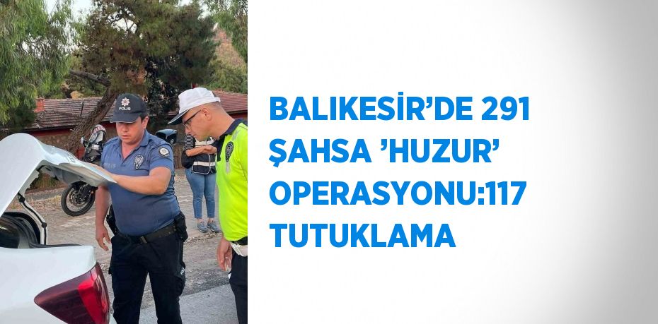 BALIKESİR’DE 291 ŞAHSA ’HUZUR’ OPERASYONU:117 TUTUKLAMA