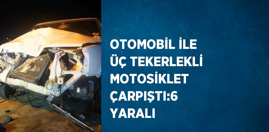 OTOMOBİL İLE ÜÇ TEKERLEKLİ MOTOSİKLET ÇARPIŞTI:6 YARALI