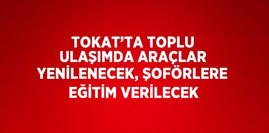 TOKAT’TA TOPLU ULAŞIMDA ARAÇLAR YENİLENECEK, ŞOFÖRLERE EĞİTİM VERİLECEK