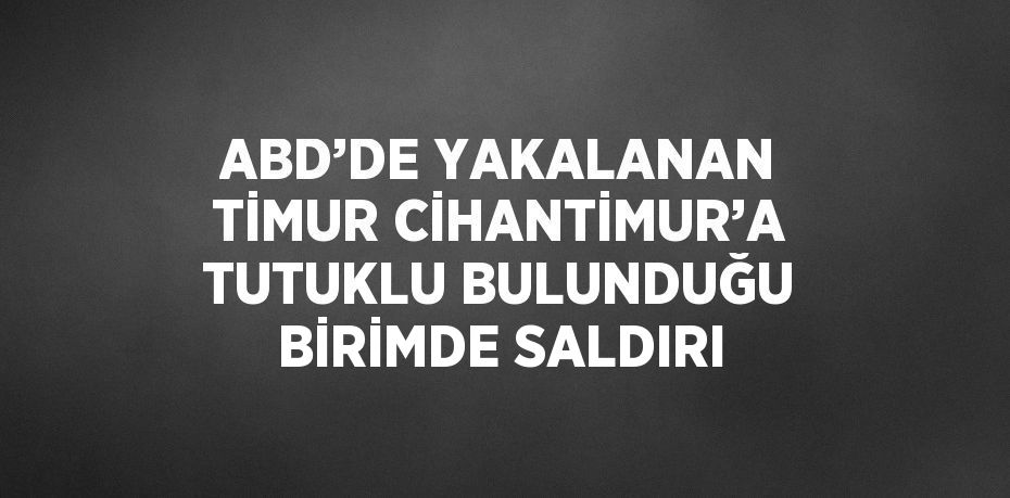 ABD’DE YAKALANAN TİMUR CİHANTİMUR’A TUTUKLU BULUNDUĞU BİRİMDE SALDIRI