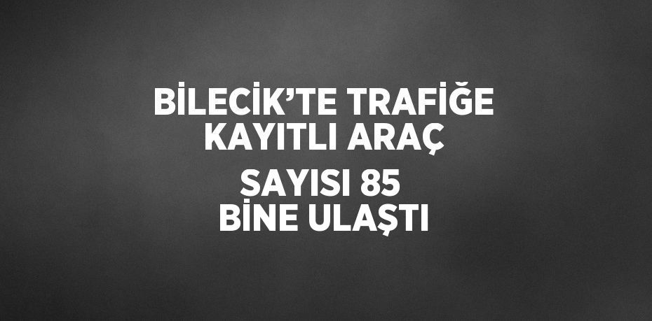 BİLECİK’TE TRAFİĞE KAYITLI ARAÇ SAYISI 85 BİNE ULAŞTI