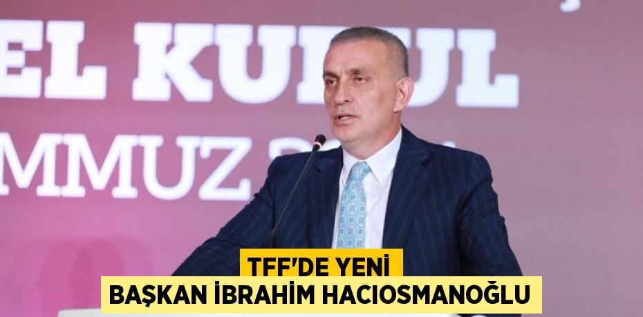 TFF’DE YENİ BAŞKAN İBRAHİM HACIOSMANOĞLU