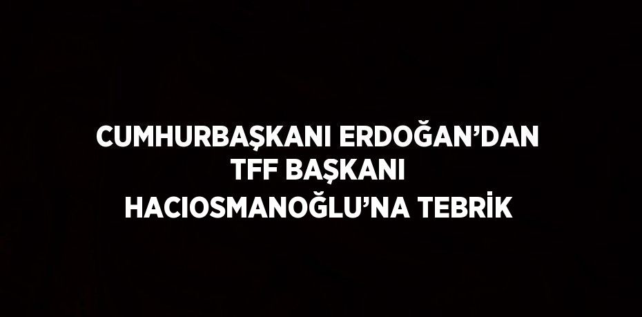 CUMHURBAŞKANI ERDOĞAN’DAN TFF BAŞKANI HACIOSMANOĞLU’NA TEBRİK