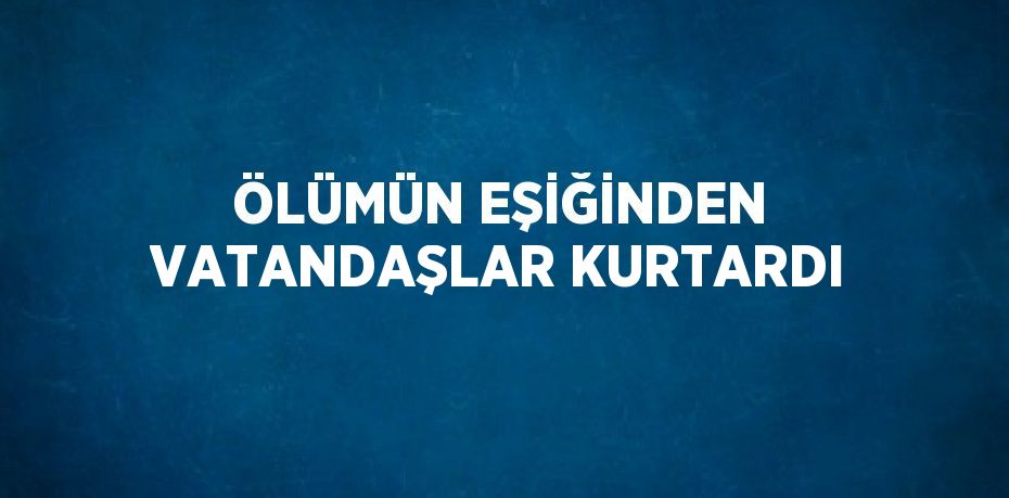 ÖLÜMÜN EŞİĞİNDEN VATANDAŞLAR KURTARDI