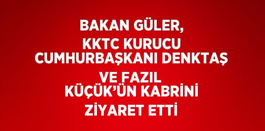 BAKAN GÜLER, KKTC KURUCU CUMHURBAŞKANI DENKTAŞ VE FAZIL KÜÇÜK’ÜN KABRİNİ ZİYARET ETTİ