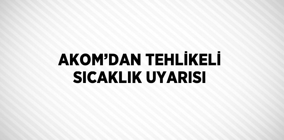 AKOM’DAN TEHLİKELİ SICAKLIK UYARISI