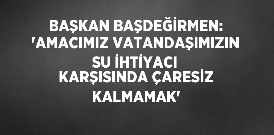 BAŞKAN BAŞDEĞİRMEN: 'AMACIMIZ VATANDAŞIMIZIN SU İHTİYACI KARŞISINDA ÇARESİZ KALMAMAK'