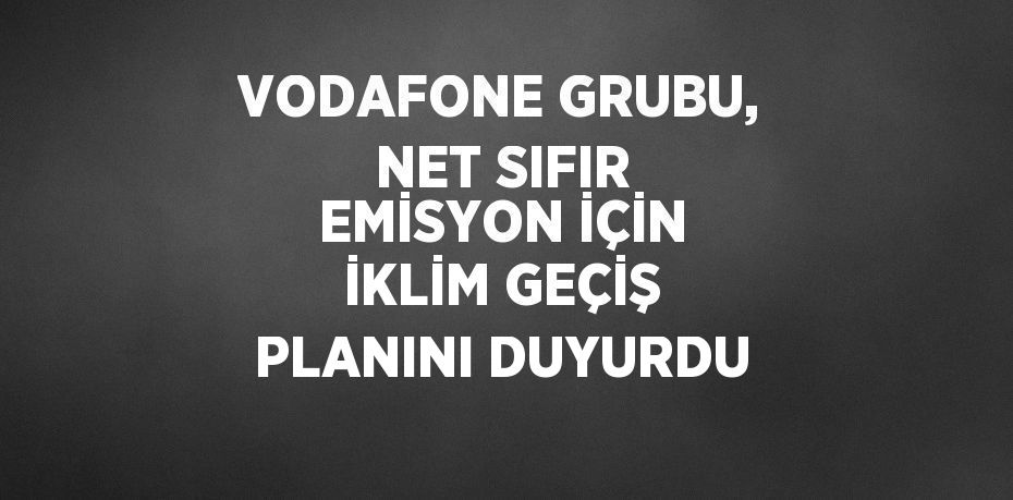 VODAFONE GRUBU, NET SIFIR EMİSYON İÇİN İKLİM GEÇİŞ PLANINI DUYURDU