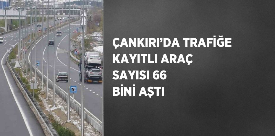 ÇANKIRI’DA TRAFİĞE KAYITLI ARAÇ SAYISI 66 BİNİ AŞTI