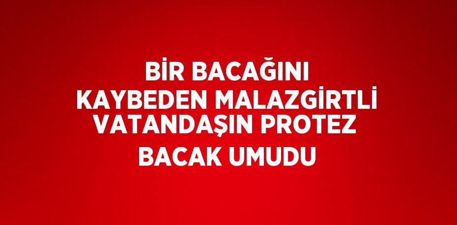 BİR BACAĞINI KAYBEDEN MALAZGİRTLİ VATANDAŞIN PROTEZ BACAK UMUDU