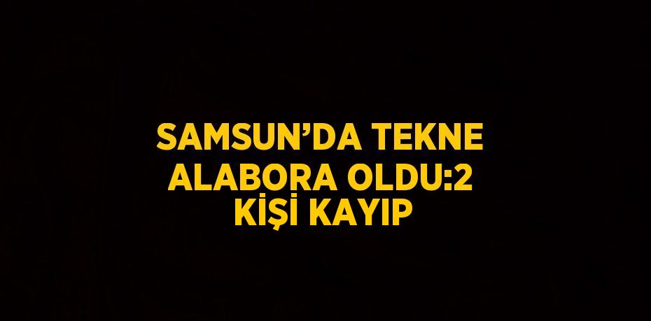 SAMSUN’DA TEKNE ALABORA OLDU:2 KİŞİ KAYIP