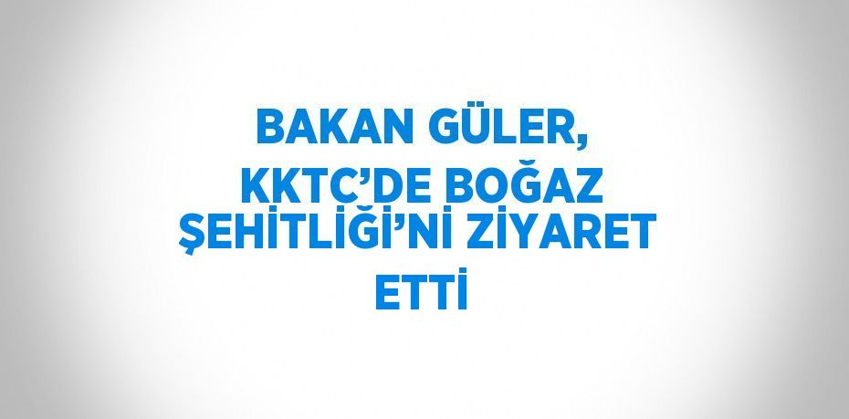 BAKAN GÜLER, KKTC’DE BOĞAZ ŞEHİTLİĞİ’Nİ ZİYARET ETTİ