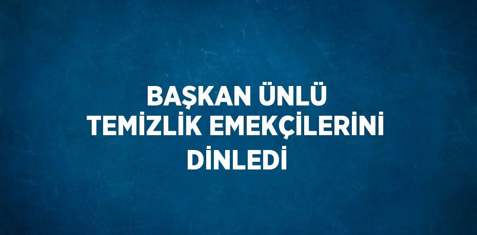 BAŞKAN ÜNLÜ TEMİZLİK EMEKÇİLERİNİ DİNLEDİ