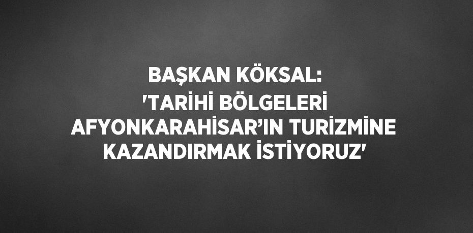 BAŞKAN KÖKSAL: 'TARİHİ BÖLGELERİ AFYONKARAHİSAR’IN TURİZMİNE KAZANDIRMAK İSTİYORUZ'