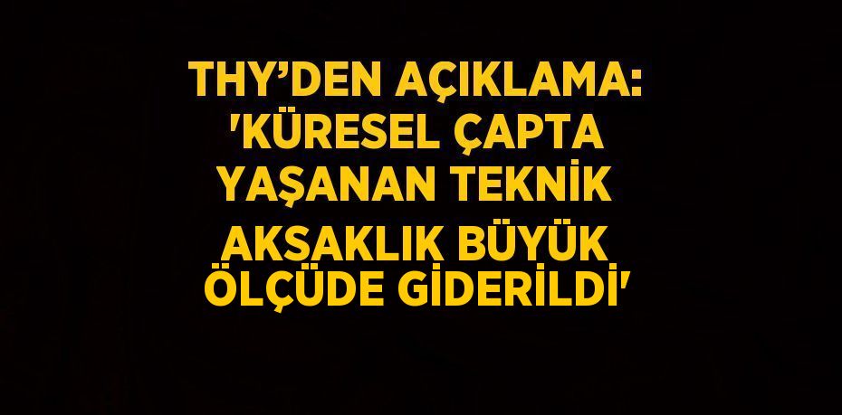 THY’DEN AÇIKLAMA: 'KÜRESEL ÇAPTA YAŞANAN TEKNİK AKSAKLIK BÜYÜK ÖLÇÜDE GİDERİLDİ'