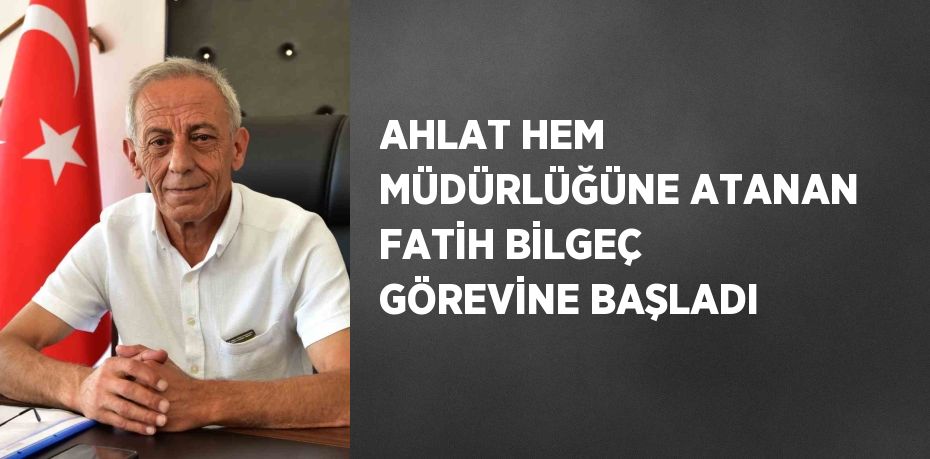 AHLAT HEM MÜDÜRLÜĞÜNE ATANAN FATİH BİLGEÇ GÖREVİNE BAŞLADI