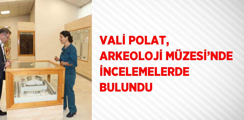 VALİ POLAT, ARKEOLOJİ MÜZESİ’NDE İNCELEMELERDE BULUNDU