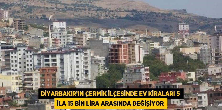 DİYARBAKIR’IN ÇERMİK İLÇESİNDE EV KİRALARI 5 İLA 15 BİN LİRA ARASINDA DEĞİŞİYOR