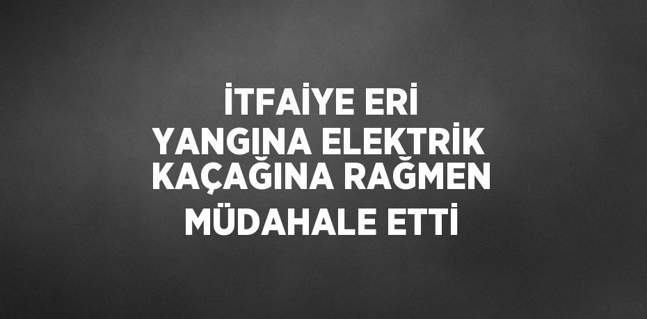 İTFAİYE ERİ YANGINA ELEKTRİK KAÇAĞINA RAĞMEN MÜDAHALE ETTİ