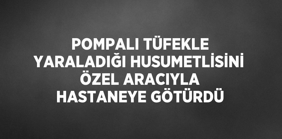 POMPALI TÜFEKLE YARALADIĞI HUSUMETLİSİNİ ÖZEL ARACIYLA HASTANEYE GÖTÜRDÜ