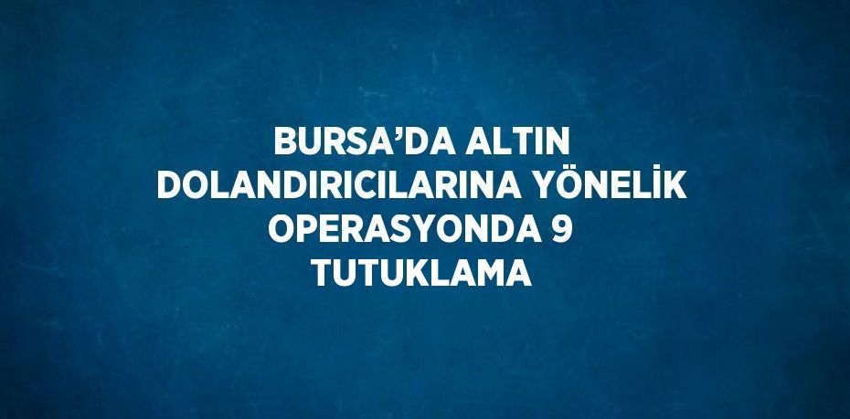 BURSA’DA ALTIN DOLANDIRICILARINA YÖNELİK OPERASYONDA 9 TUTUKLAMA