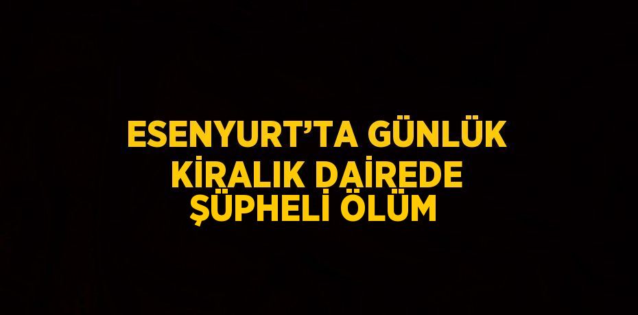 ESENYURT’TA GÜNLÜK KİRALIK DAİREDE ŞÜPHELİ ÖLÜM