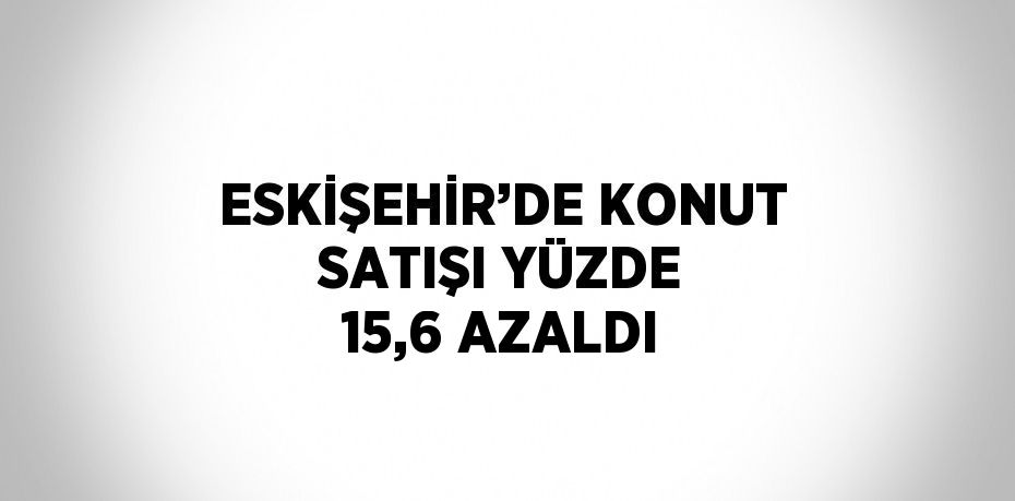 ESKİŞEHİR’DE KONUT SATIŞI YÜZDE 15,6 AZALDI