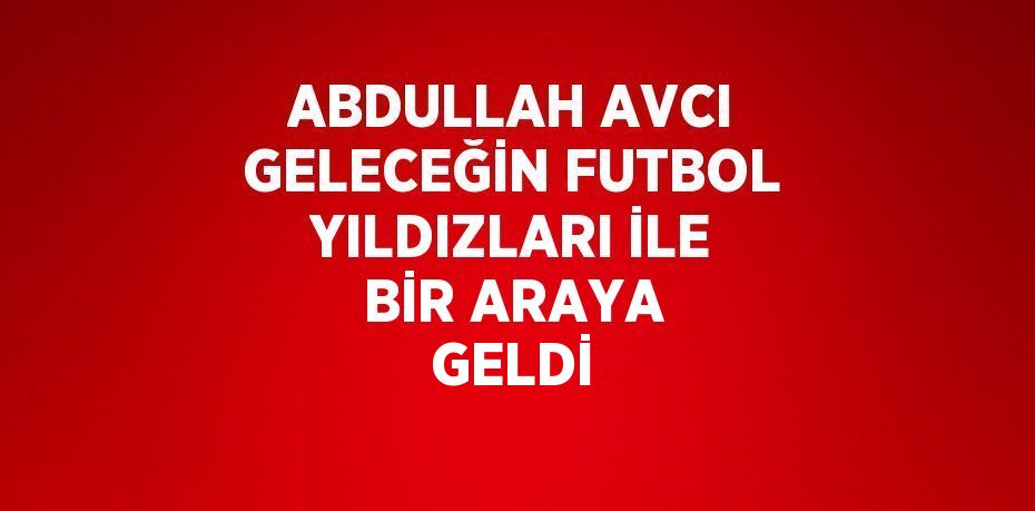 ABDULLAH AVCI GELECEĞİN FUTBOL YILDIZLARI İLE BİR ARAYA GELDİ