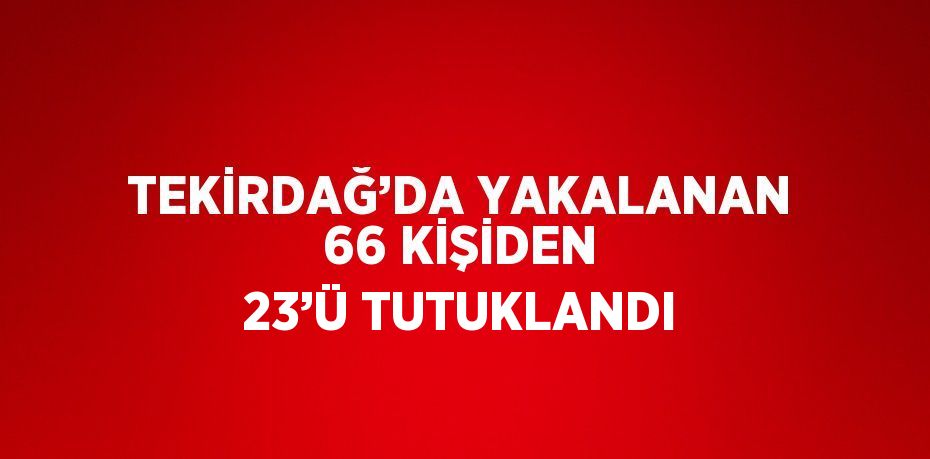 TEKİRDAĞ’DA YAKALANAN 66 KİŞİDEN 23’Ü TUTUKLANDI