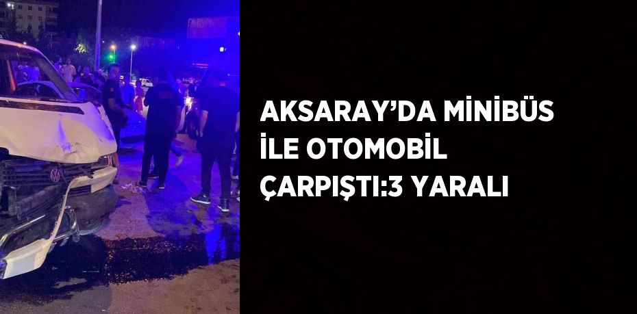 AKSARAY’DA MİNİBÜS İLE OTOMOBİL ÇARPIŞTI:3 YARALI