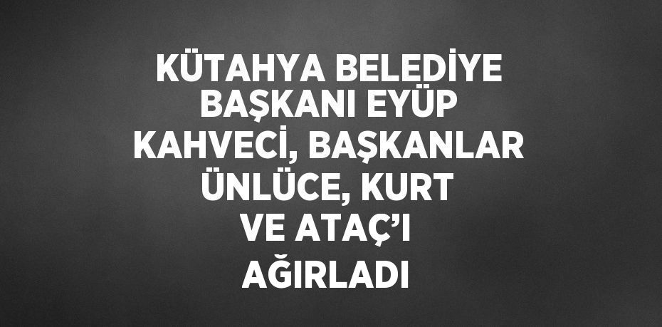 KÜTAHYA BELEDİYE BAŞKANI EYÜP KAHVECİ, BAŞKANLAR ÜNLÜCE, KURT VE ATAÇ’I AĞIRLADI