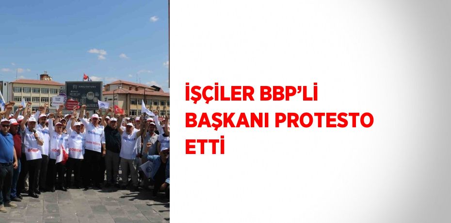 İŞÇİLER BBP’Lİ BAŞKANI PROTESTO ETTİ