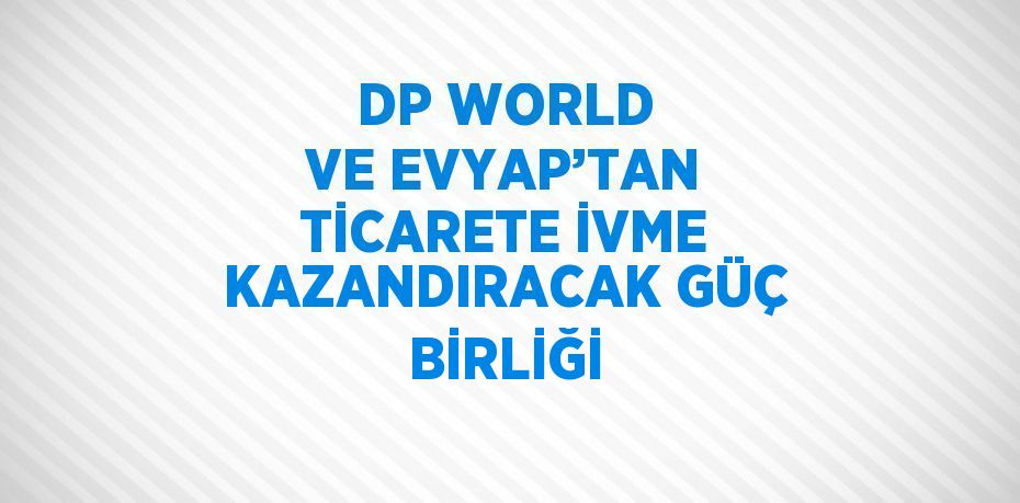 DP WORLD VE EVYAP’TAN TİCARETE İVME KAZANDIRACAK GÜÇ BİRLİĞİ