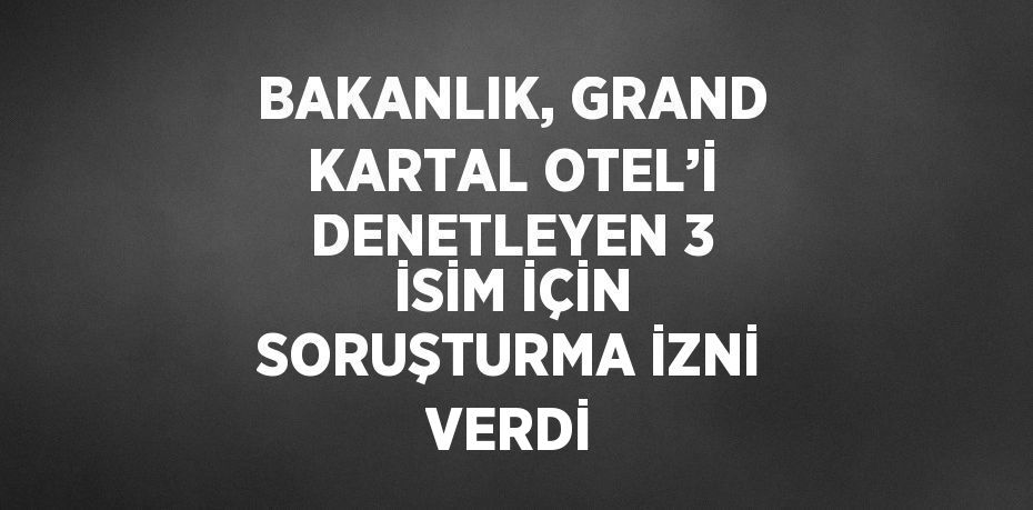 BAKANLIK, GRAND KARTAL OTEL’İ DENETLEYEN 3 İSİM İÇİN SORUŞTURMA İZNİ VERDİ