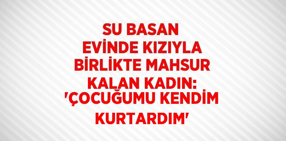 SU BASAN EVİNDE KIZIYLA BİRLİKTE MAHSUR KALAN KADIN: 'ÇOCUĞUMU KENDİM KURTARDIM'