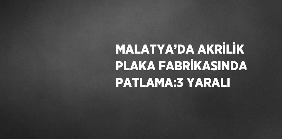 MALATYA’DA AKRİLİK PLAKA FABRİKASINDA PATLAMA:3 YARALI